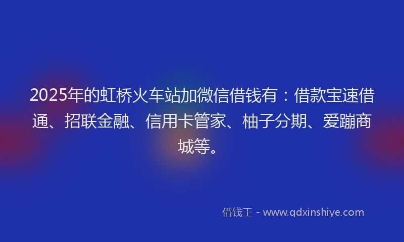 2025年的虹桥火车站加微信借钱有：借款宝速借通、招联金融、信用卡管家、柚子分期、爱蹦商城等。
