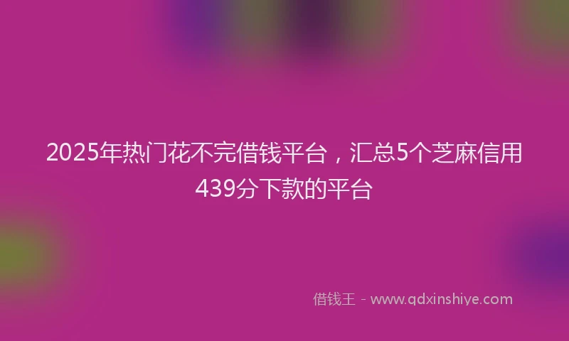 2025年热门花不完借钱平台，汇总5个芝麻信用439分下款的平台