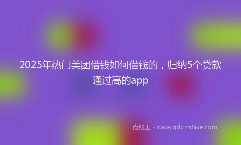 2025年热门美团借钱如何借钱的，归纳5个贷款通过高的app