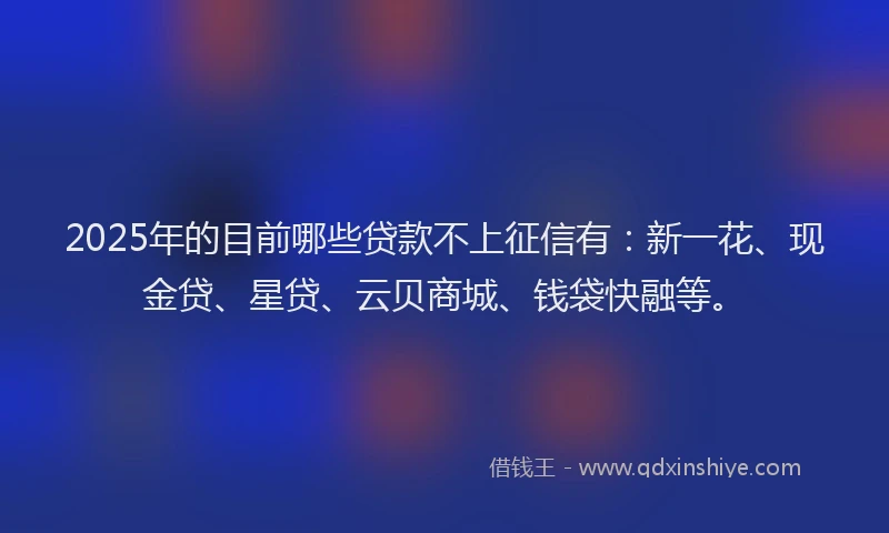 2025年的目前哪些贷款不上征信有：新一花、现金贷、星贷、云贝商城、钱袋快融等。