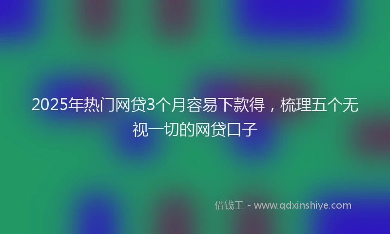2025年热门网贷3个月容易下款得，梳理五个无视一切的网贷口子
