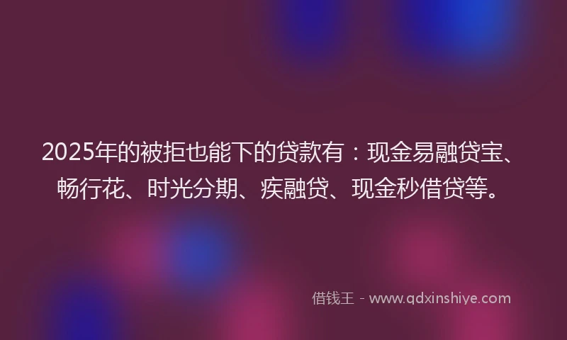 2025年的被拒也能下的贷款有：现金易融贷宝、畅行花、时光分期、疾融贷、现金秒借贷等。