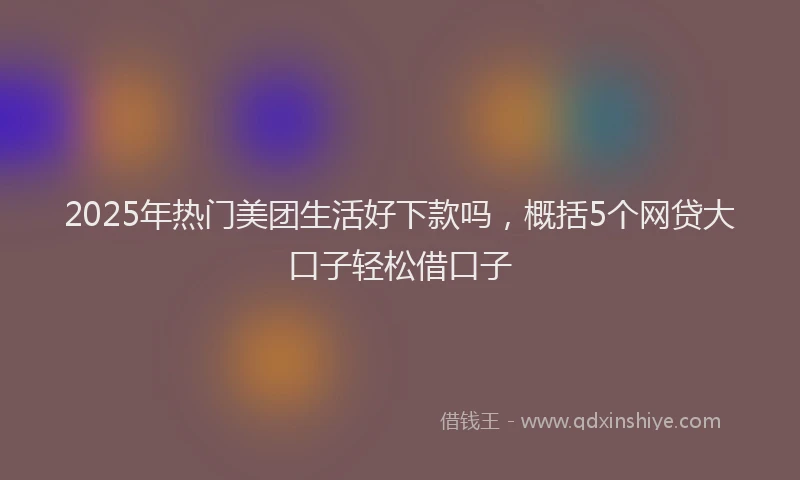 2025年热门美团生活好下款吗，概括5个网贷大口子轻松借口子