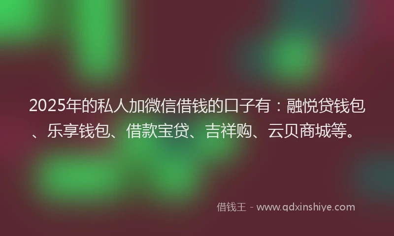 2025年的私人加微信借钱的口子有：融悦贷钱包、乐享钱包、借款宝贷、吉祥购、云贝商城等。