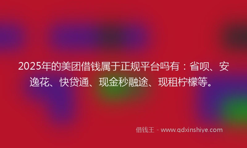 2025年的美团借钱属于正规平台吗有：省呗、安逸花、快贷通、现金秒融途、现租柠檬等。