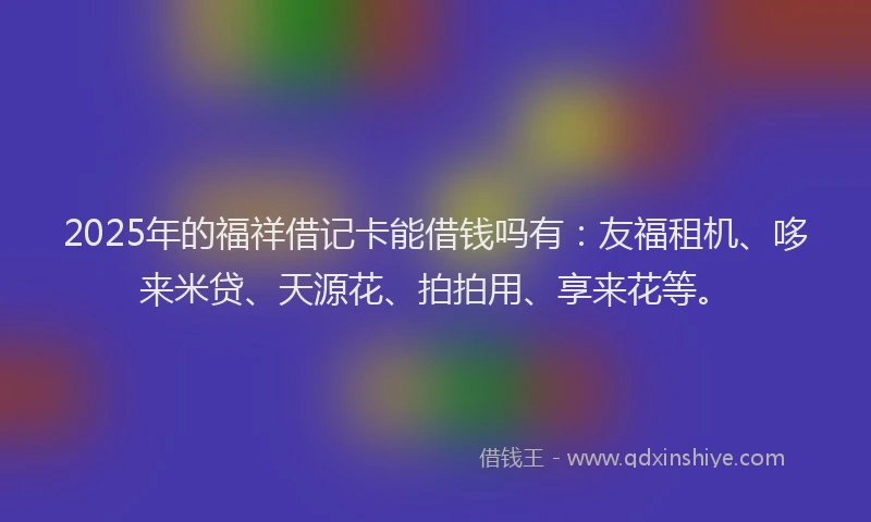2025年的福祥借记卡能借钱吗有：友福租机、哆来米贷、天源花、拍拍用、享来花等。