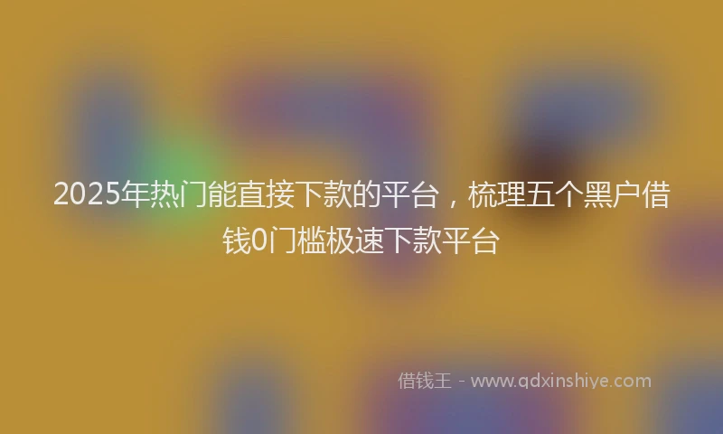 2025年热门能直接下款的平台，梳理五个黑户借钱0门槛极速下款平台