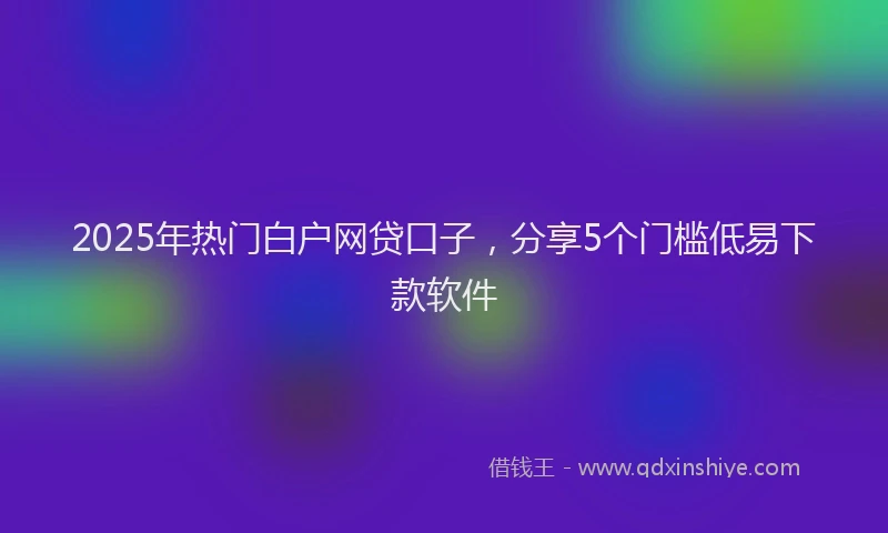 2025年热门白户网贷口子，分享5个门槛低易下款软件