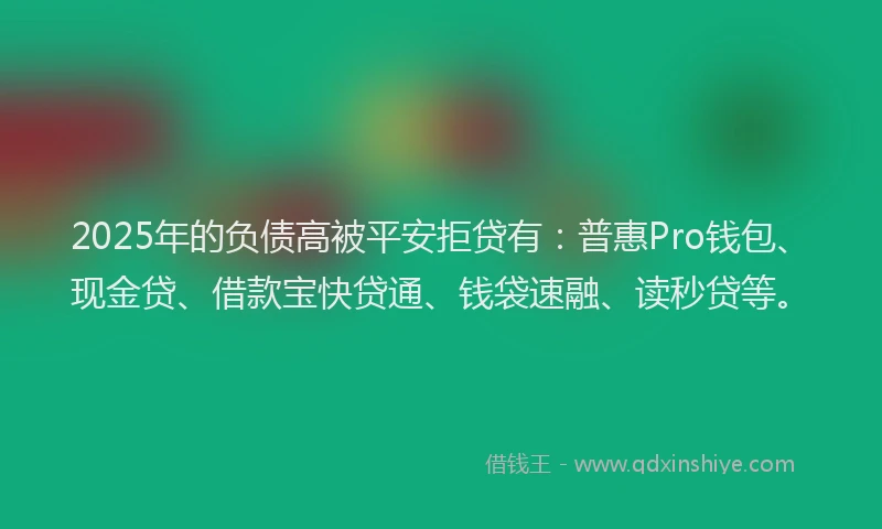 2025年的负债高被平安拒贷有：普惠Pro钱包、现金贷、借款宝快贷通、钱袋速融、读秒贷等。