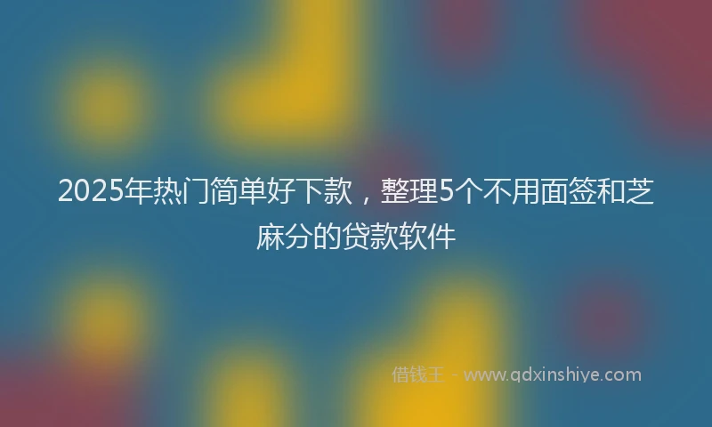 2025年热门简单好下款，整理5个不用面签和芝麻分的贷款软件