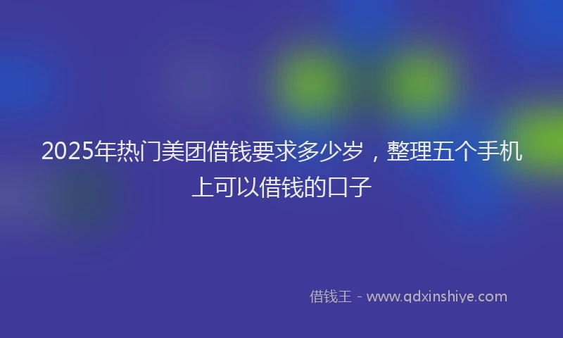 2025年热门美团借钱要求多少岁，整理五个手机上可以借钱的口子
