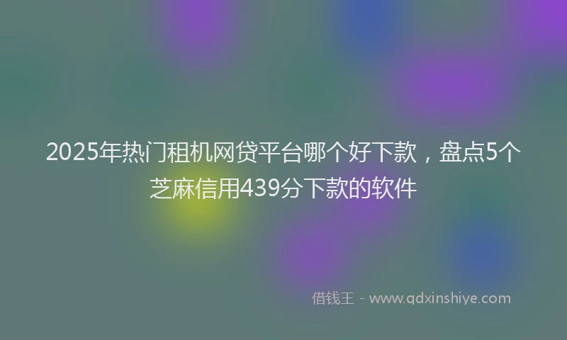 2025年热门租机网贷平台哪个好下款，盘点5个芝麻信用439分下款的软件