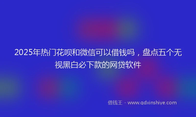 2025年热门花呗和微信可以借钱吗，盘点五个无视黑白必下款的网贷软件