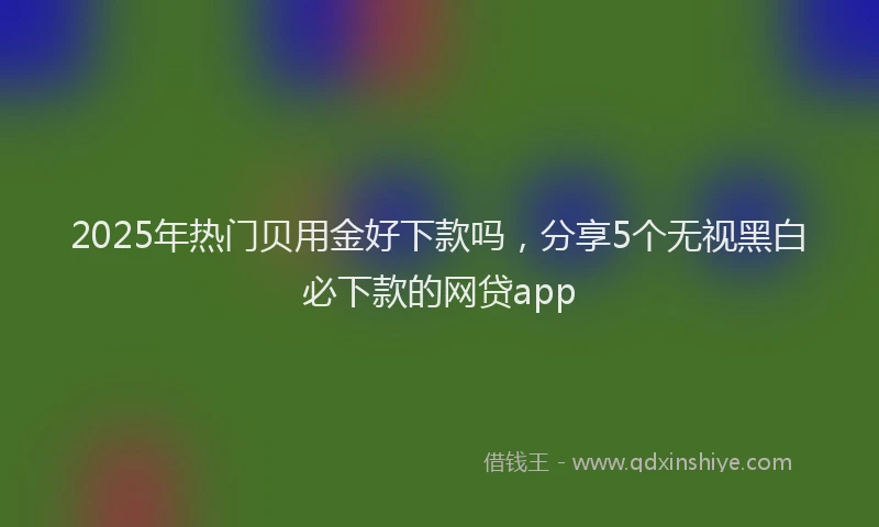 2025年热门贝用金好下款吗，分享5个无视黑白必下款的网贷app