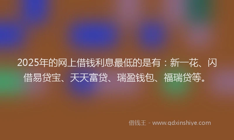 2025年的网上借钱利息最低的是有：新一花、闪借易贷宝、天天富贷、瑞盈钱包、福瑞贷等。