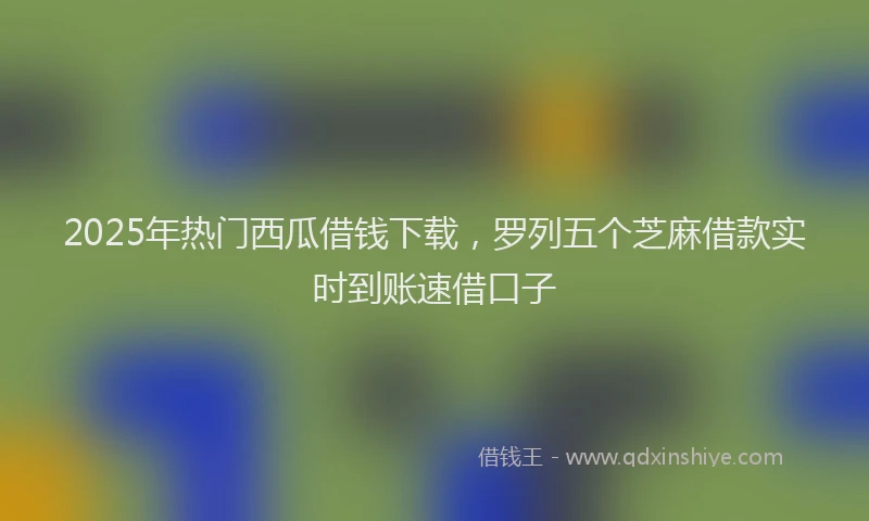 2025年热门西瓜借钱下载，罗列五个芝麻借款实时到账速借口子