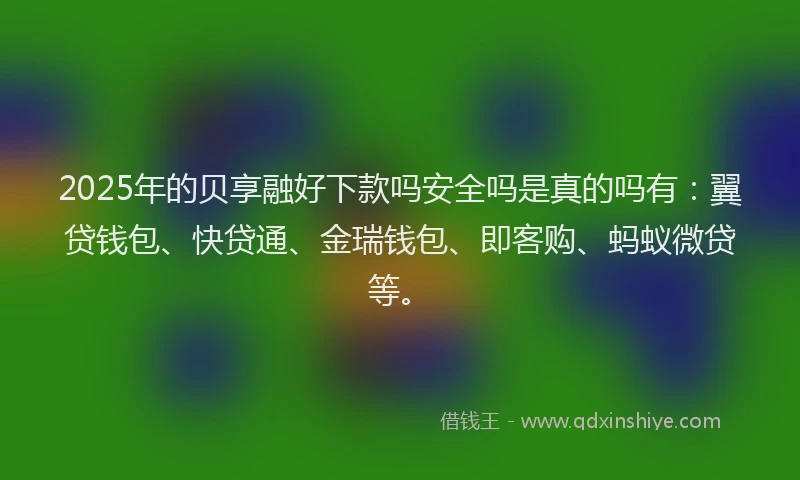 2025年的贝享融好下款吗安全吗是真的吗有：翼贷钱包、快贷通、金瑞钱包、即客购、蚂蚁微贷等。