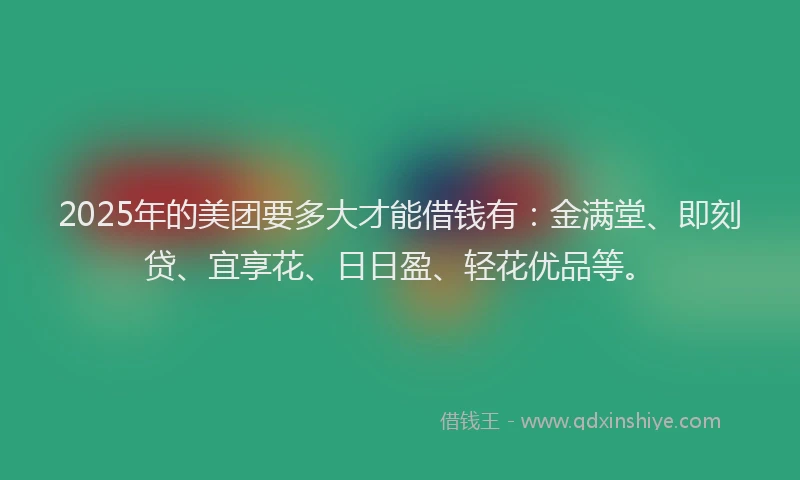 2025年的美团要多大才能借钱有：金满堂、即刻贷、宜享花、日日盈、轻花优品等。