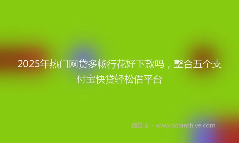 2025年热门网贷多畅行花好下款吗，整合五个支付宝快贷轻松借平台