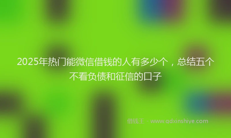 2025年热门能微信借钱的人有多少个，总结五个不看负债和征信的口子