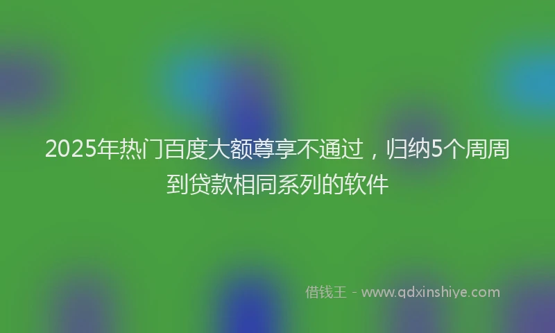2025年热门百度大额尊享不通过，归纳5个周周到贷款相同系列的软件
