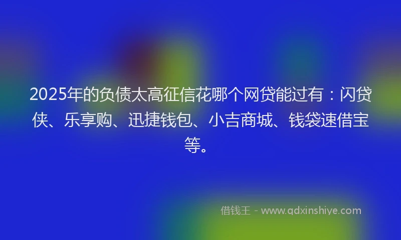2025年的负债太高征信花哪个网贷能过有：闪贷侠、乐享购、迅捷钱包、小吉商城、钱袋速借宝等。