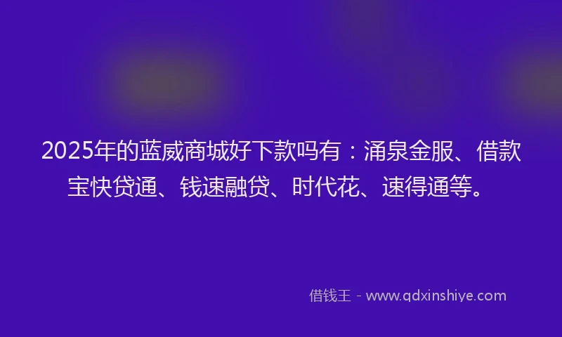 2025年的蓝威商城好下款吗有：涌泉金服、借款宝快贷通、钱速融贷、时代花、速得通等。