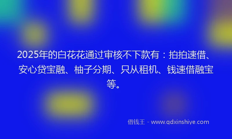 2025年的白花花通过审核不下款有：拍拍速借、安心贷宝融、柚子分期、只从租机、钱速借融宝等。