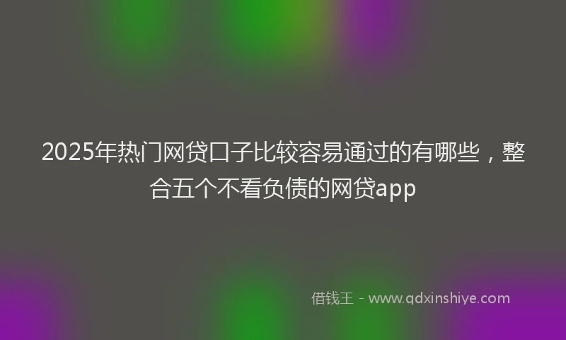 2025年热门网贷口子比较容易通过的有哪些，整合五个不看负债的网贷app