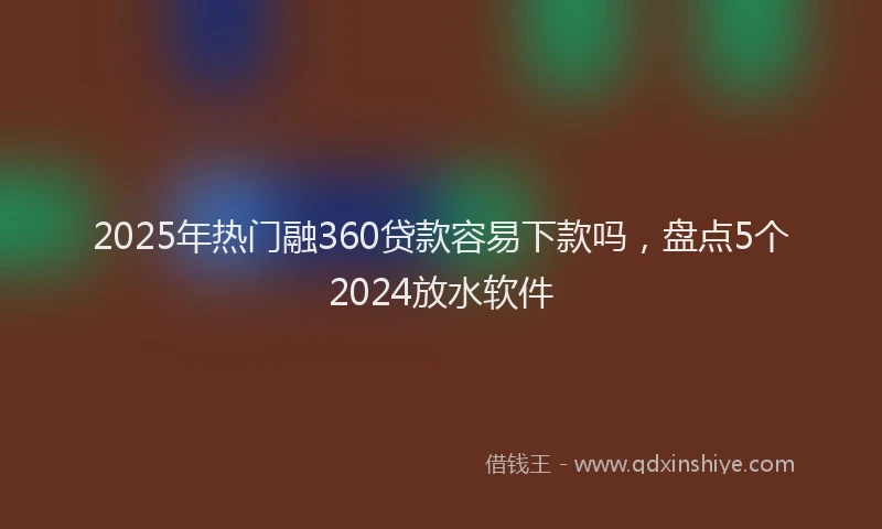 2025年热门融360贷款容易下款吗，盘点5个2024放水软件