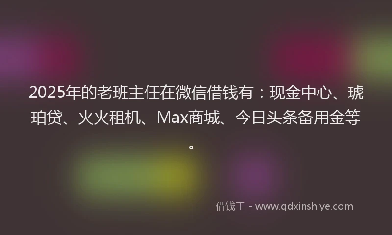 2025年的老班主任在微信借钱有：现金中心、琥珀贷、火火租机、Max商城、今日头条备用金等。