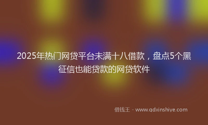 2025年热门网贷平台未满十八借款，盘点5个黑征信也能贷款的网贷软件