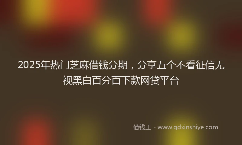 2025年热门芝麻借钱分期，分享五个不看征信无视黑白百分百下款网贷平台