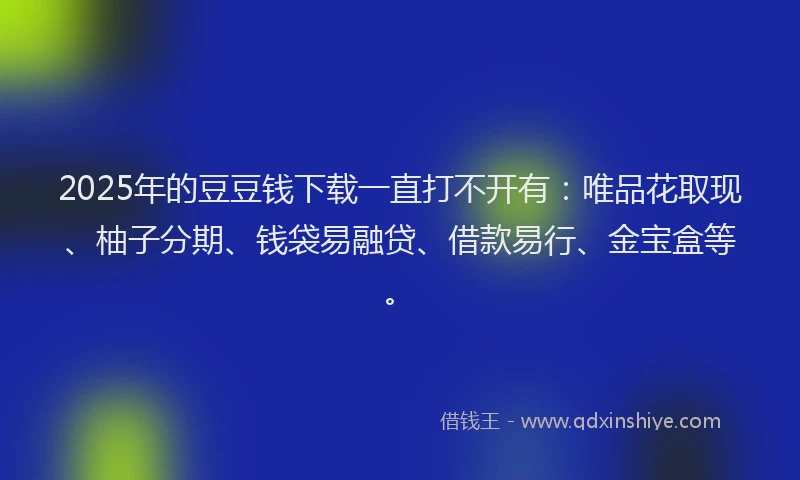 2025年的豆豆钱下载一直打不开有：唯品花取现、柚子分期、钱袋易融贷、借款易行、金宝盒等。
