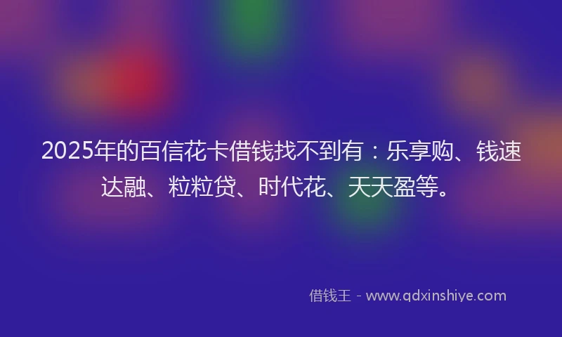 2025年的百信花卡借钱找不到有：乐享购、钱速达融、粒粒贷、时代花、天天盈等。