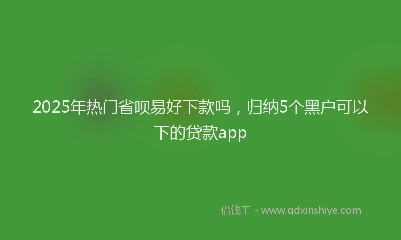 2025年热门省呗易好下款吗，归纳5个黑户可以下的贷款app