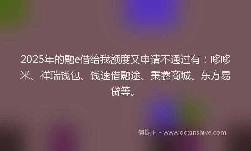 2025年的融e借给我额度又申请不通过有：哆哆米、祥瑞钱包、钱速借融途、秉鑫商城、东方易贷等。