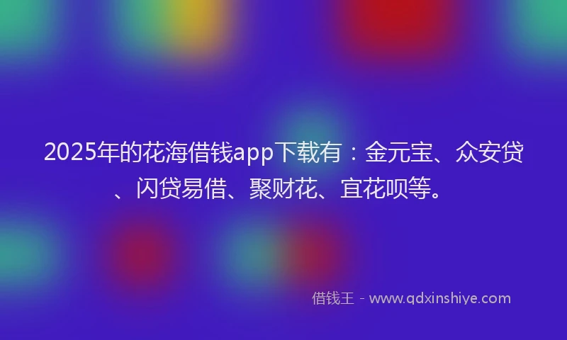 2025年的花海借钱app下载有：金元宝、众安贷、闪贷易借、聚财花、宜花呗等。