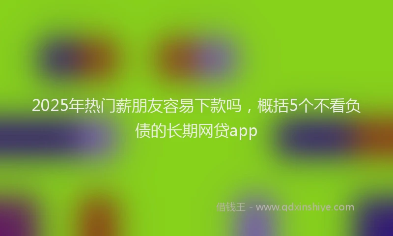 2025年热门薪朋友容易下款吗，概括5个不看负债的长期网贷app