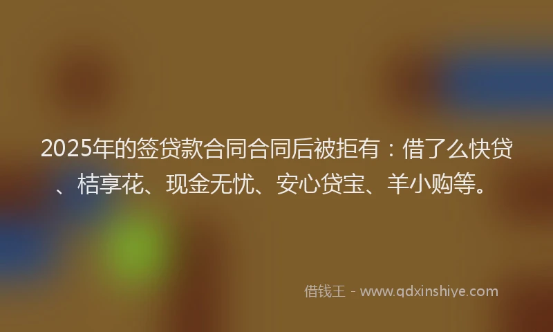 2025年的签贷款合同合同后被拒有：借了么快贷、桔享花、现金无忧、安心贷宝、羊小购等。