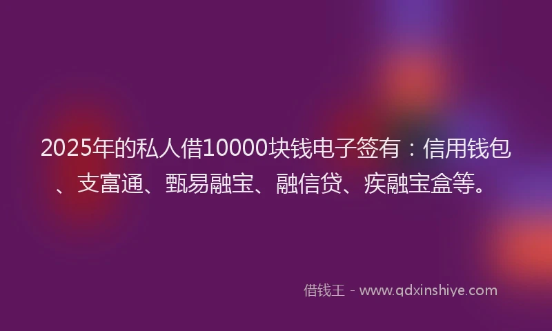 2025年的私人借10000块钱电子签有：信用钱包、支富通、甄易融宝、融信贷、疾融宝盒等。