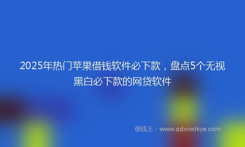 2025年热门苹果借钱软件必下款，盘点5个无视黑白必下款的网贷软件