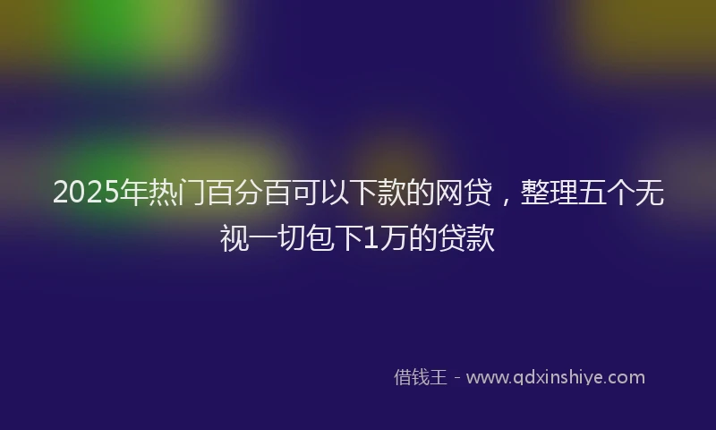 2025年热门百分百可以下款的网贷，整理五个无视一切包下1万的贷款