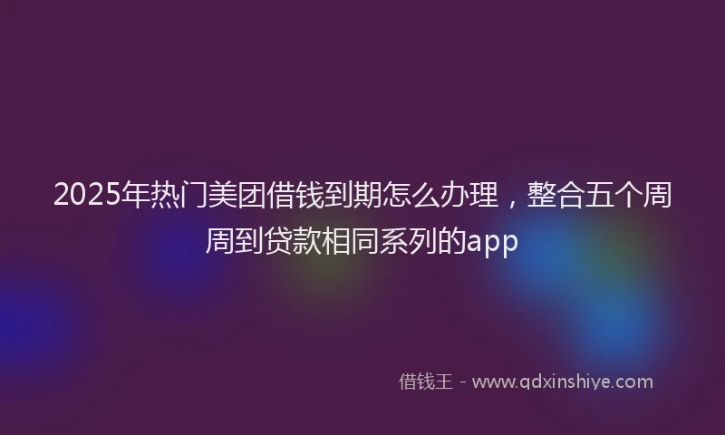 2025年热门美团借钱到期怎么办理，整合五个周周到贷款相同系列的app