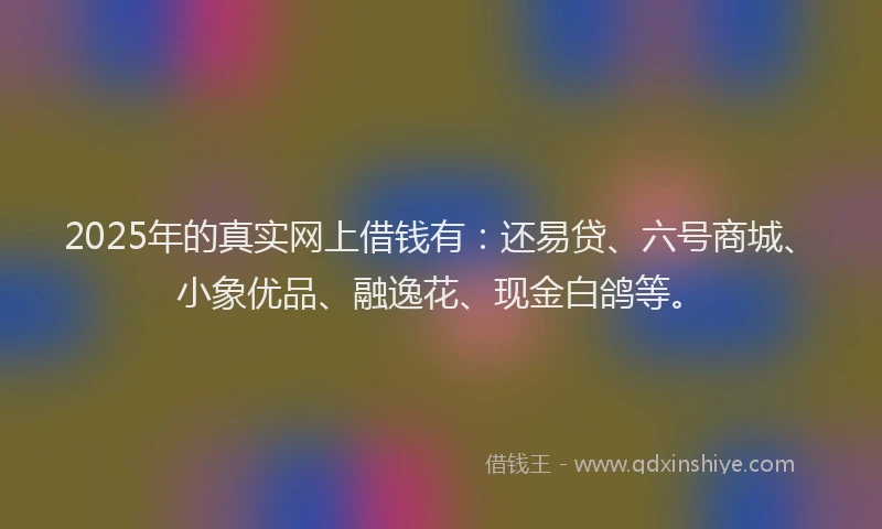 2025年的真实网上借钱有：还易贷、六号商城、小象优品、融逸花、现金白鸽等。