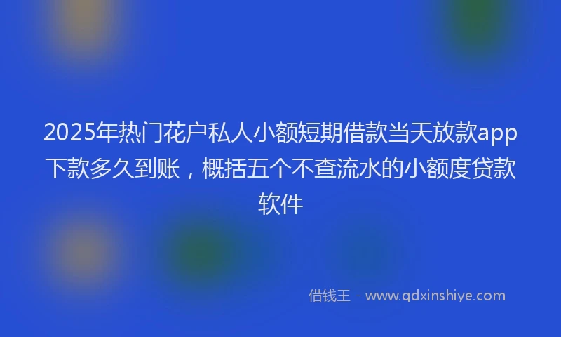 2025年热门花户私人小额短期借款当天放款app下款多久到账，概括五个不查流水的小额度贷款软件