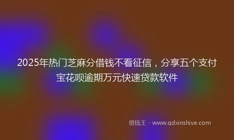 2025年热门芝麻分借钱不看征信，分享五个支付宝花呗逾期万元快速贷款软件