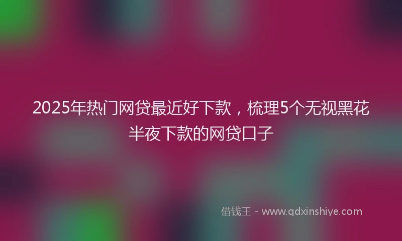 2025年热门网贷最近好下款，梳理5个无视黑花半夜下款的网贷口子