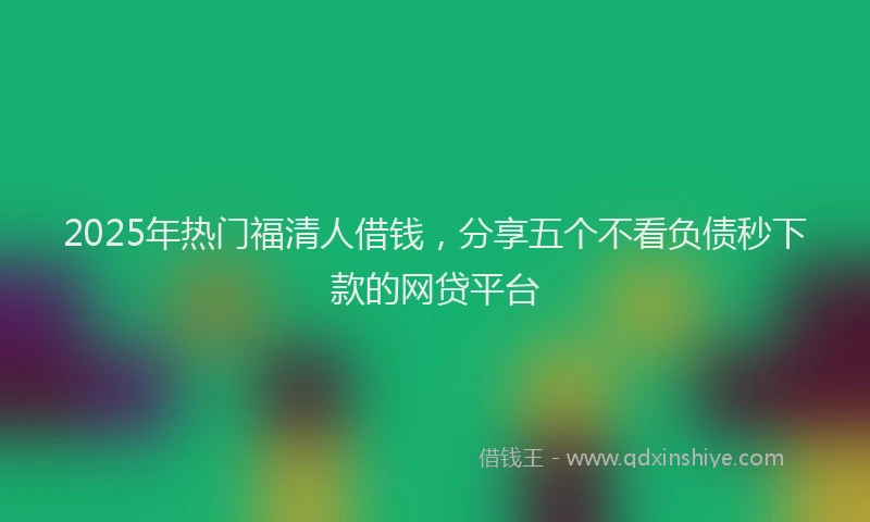 2025年热门福清人借钱，分享五个不看负债秒下款的网贷平台