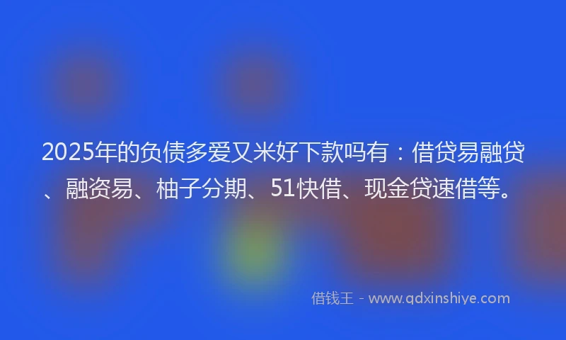 2025年的负债多爱又米好下款吗有：借贷易融贷、融资易、柚子分期、51快借、现金贷速借等。